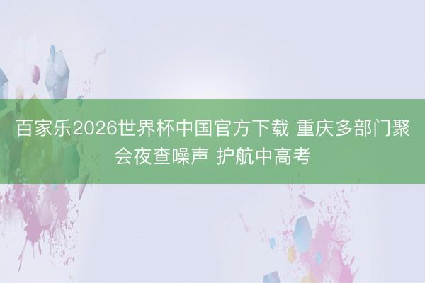 百家乐2026世界杯中国官方下载 重庆多部门聚会夜查噪声 护航中高考