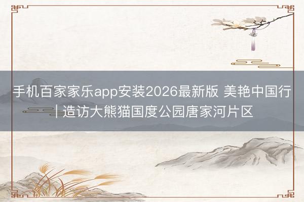 手机百家家乐app安装2026最新版 美艳中国行 | 造访大熊猫国度公园唐家河片区