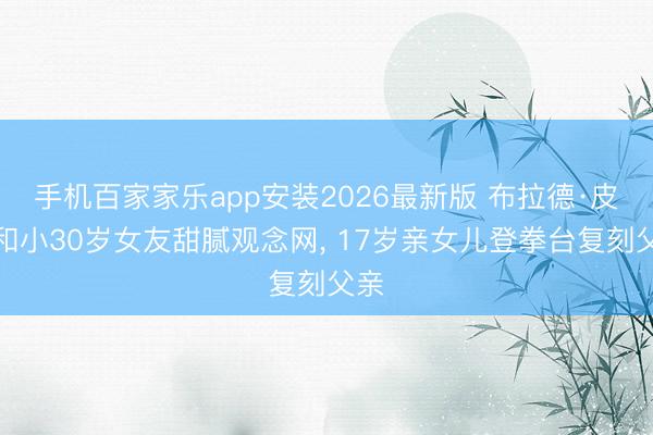 手机百家家乐app安装2026最新版 布拉德·皮特和小30岁女友甜腻观念网， 17岁亲女儿登拳台复刻父亲