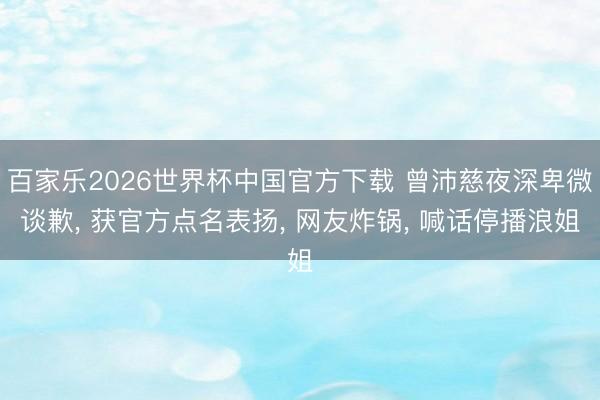 百家乐2026世界杯中国官方下载 曾沛慈夜深卑微谈歉, 获官方点名表扬, 网友炸锅, 喊话停播浪姐