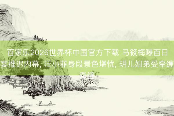 百家乐2026世界杯中国官方下载 马筱梅曝百日宴推迟内幕， 汪小菲身段景色堪忧， 玥儿姐弟受牵缠