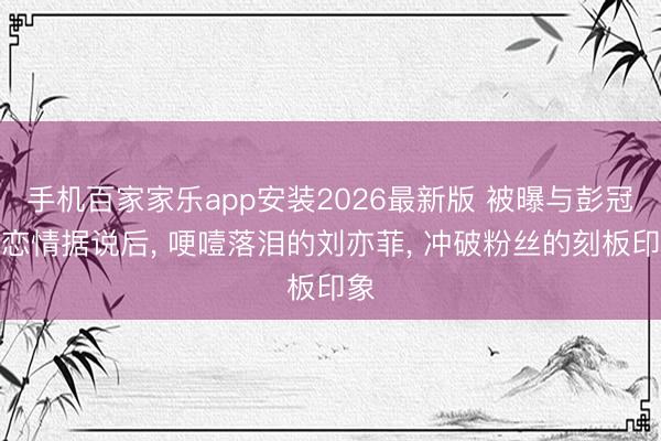 手机百家家乐app安装2026最新版 被曝与彭冠英恋情据说后, 哽噎落泪的刘亦菲, 冲破粉丝的刻板印象