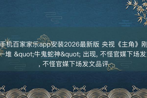 手机百家家乐app安装2026最新版 央视《主角》刚收官， 一堆 "牛鬼蛇神" 出现， 不怪官媒下场发文品评
