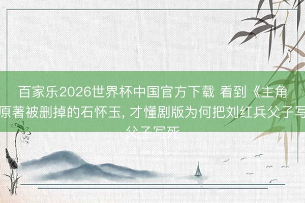 百家乐2026世界杯中国官方下载 看到《主角》原著被删掉的石怀玉, 才懂剧版为何把刘红兵父子写死