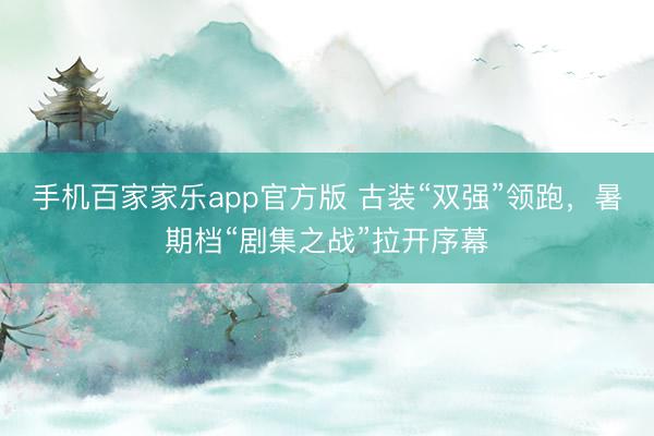 手机百家家乐app官方版 古装“双强”领跑，暑期档“剧集之战”拉开序幕