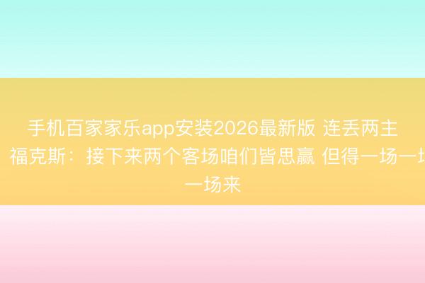 手机百家家乐app安装2026最新版 连丢两主场!福克斯:接下来两个客场咱们皆思赢 但得一场一场来