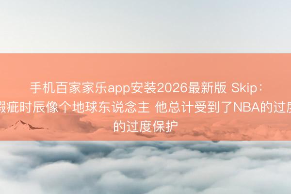 手机百家家乐app安装2026最新版 Skip：文班瑕疵时辰像个地球东说念主 他总计受到了NBA的过度保护