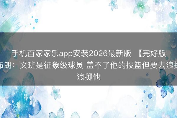 手机百家家乐app安装2026最新版 【完好版】布朗：文班是征象级球员 盖不了他的投篮但要去浪掷他
