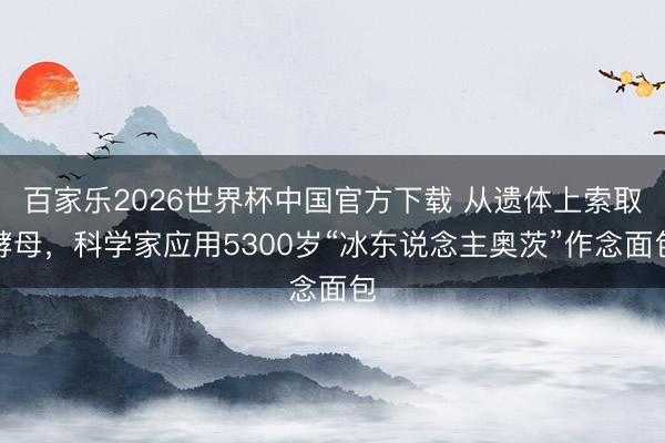 百家乐2026世界杯中国官方下载 从遗体上索取酵母,科学家应用5300岁“冰东说念主奥茨”作念面包