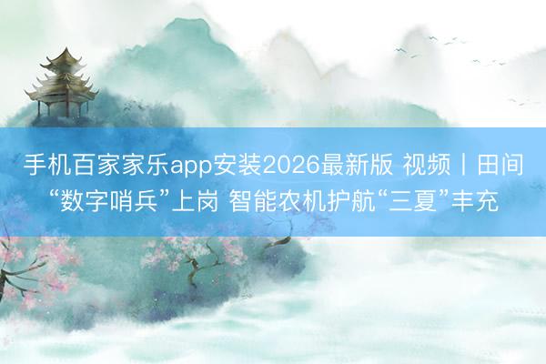 手机百家家乐app安装2026最新版 视频丨田间“数字哨兵”上岗 智能农机护航“三夏”丰充