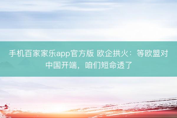 手机百家家乐app官方版 欧企拱火：等欧盟对中国开端，咱们短命透了