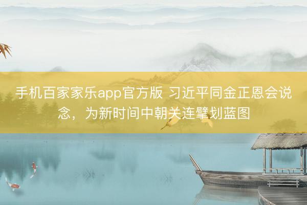 手机百家家乐app官方版 习近平同金正恩会说念，为新时间中朝关连擘划蓝图
