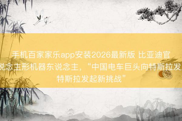 手机百家家乐app安装2026最新版 比亚迪官宣入局东说念主形机器东说念主，“中国电车巨头向特斯拉发起新挑战”