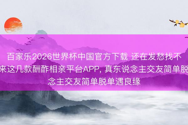 百家乐2026世界杯中国官方下载 还在发愁找不到对象? 来这几款酬酢相亲平台APP， 真东说念主交友简单脱单遇良缘