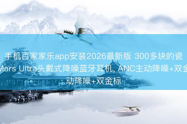 手机百家家乐app安装2026最新版 300多块的瓷音Mars Ultra头戴式降噪蓝牙耳机， ANC主动降噪+双金标