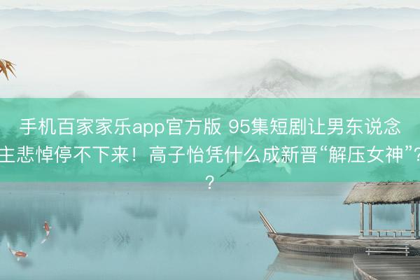手机百家家乐app官方版 95集短剧让男东说念主悲悼停不下来！高子怡凭什么成新晋“解压女神”？