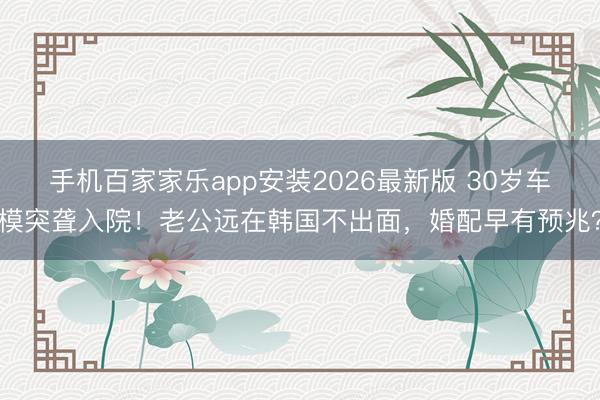 手机百家家乐app安装2026最新版 30岁车模突聋入院！老公远在韩国不出面，婚配早有预兆？