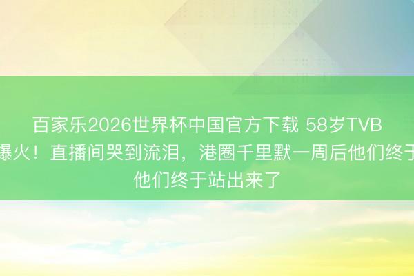 百家乐2026世界杯中国官方下载 58岁TVB谗谄倏得爆火！直播间哭到流泪，港圈千里默一周后他们终于站出来了