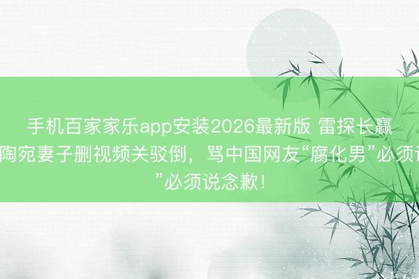 手机百家家乐app安装2026最新版 雷探长赢了！立陶宛妻子删视频关驳倒，骂中国网友“腐化男”必须说念歉！