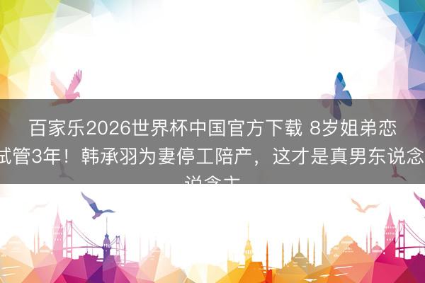 百家乐2026世界杯中国官方下载 8岁姐弟恋+试管3年！韩承羽为妻停工陪产，这才是真男东说念主