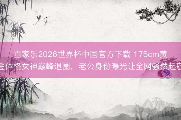 百家乐2026世界杯中国官方下载 175cm黄金体格女神巅峰退圈，老公身份曝光让全网骚然起敬