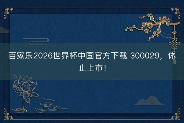百家乐2026世界杯中国官方下载 300029，休止上市！