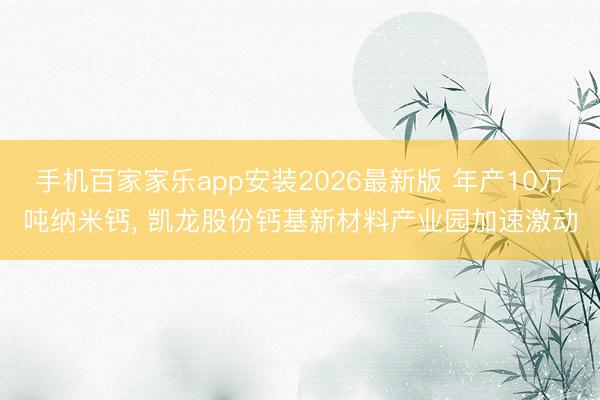 手机百家家乐app安装2026最新版 年产10万吨纳米钙， 凯龙股份钙基新材料产业园加速激动
