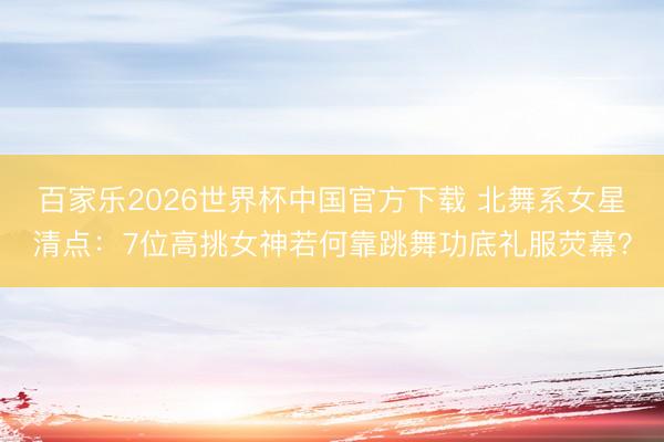百家乐2026世界杯中国官方下载 北舞系女星清点：7位高挑女神若何靠跳舞功底礼服荧幕？