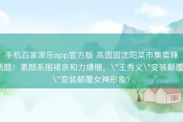 手机百家家乐app官方版 高圆圆沈阳菜市集卖辣白菜引爆话题!素颜系围裙亲和力爆棚,
