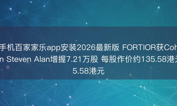 手机百家家乐app安装2026最新版 FORTIOR获Cohen Steven Alan增握7.21万股 每股作价约135.58港元