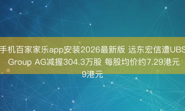 手机百家家乐app安装2026最新版 远东宏信遭UBS Group AG减握304.3万股 每股均价约7.29港元