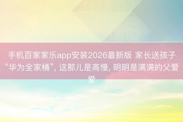 手机百家家乐app安装2026最新版 家长送孩子“华为全家桶”， 这那儿是高慢， 明明是满满的父爱