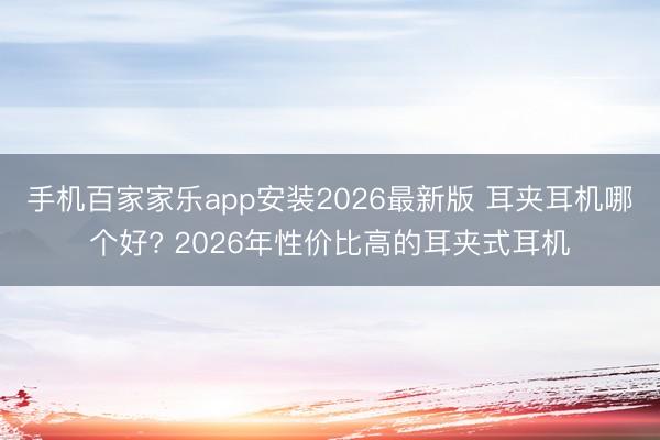手机百家家乐app安装2026最新版 耳夹耳机哪个好? 2026年性价比高的耳夹式耳机