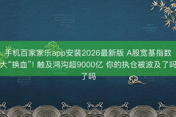 手机百家家乐app安装2026最新版 A股宽基指数大“换血”! 触及鸿沟超9000亿 你的执仓被波及了吗