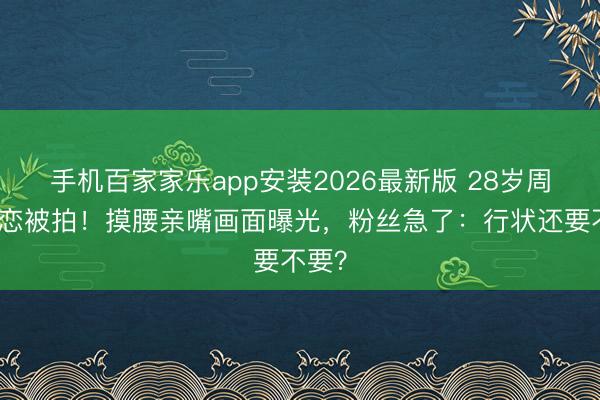 手机百家家乐app安装2026最新版 28岁周也热恋被拍!摸腰亲嘴画面曝光,粉丝急了:行状还要不要?