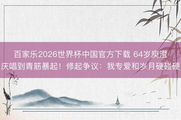 百家乐2026世界杯中国官方下载 64岁庾澄庆唱到青筋暴起！修起争议：我专爱和岁月硬碰硬