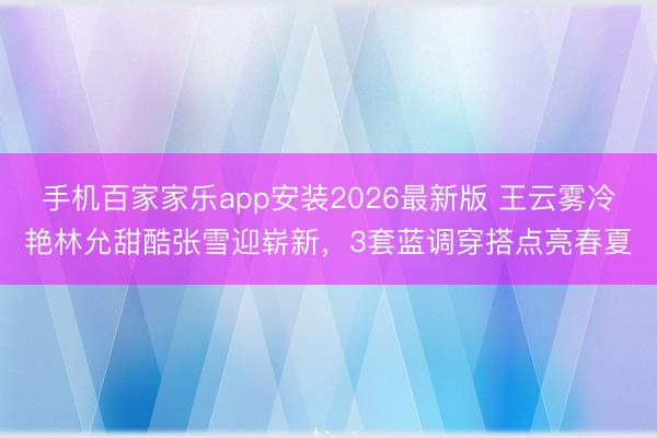 手机百家家乐app安装2026最新版 王云雾冷艳林允甜酷张雪迎崭新，3套蓝调穿搭点亮春夏