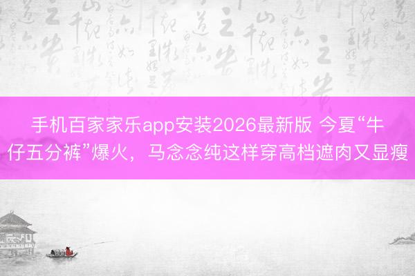 手机百家家乐app安装2026最新版 今夏“牛仔五分裤”爆火，马念念纯这样穿高档遮肉又显瘦
