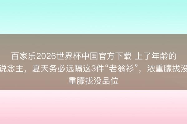 百家乐2026世界杯中国官方下载 上了年龄的男东说念主，夏天务必远隔这3件“老翁衫”，浓重朦拢没品位