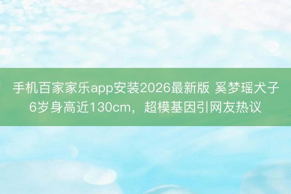 手机百家家乐app安装2026最新版 奚梦瑶犬子6岁身高近130cm，超模基因引网友热议