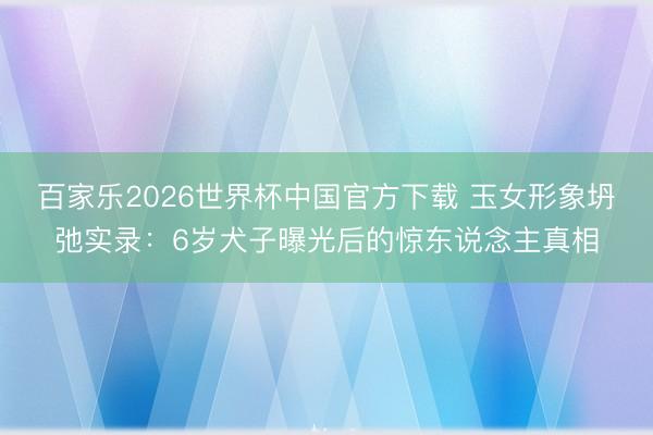 百家乐2026世界杯中国官方下载 玉女形象坍弛实录：6岁犬子曝光后的惊东说念主真相