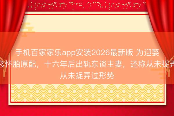 手机百家家乐app安装2026最新版 为迎娶学生断念怀胎原配，十六年后出轨东谈主妻，还称从未捉弄过形势