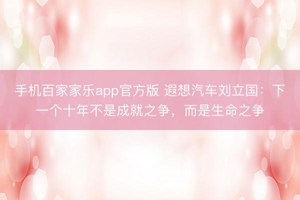 手机百家家乐app官方版 遐想汽车刘立国：下一个十年不是成就之争，而是生命之争