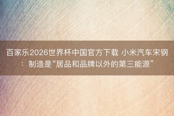 百家乐2026世界杯中国官方下载 小米汽车宋钢：制造是“居品和品牌以外的第三能源”