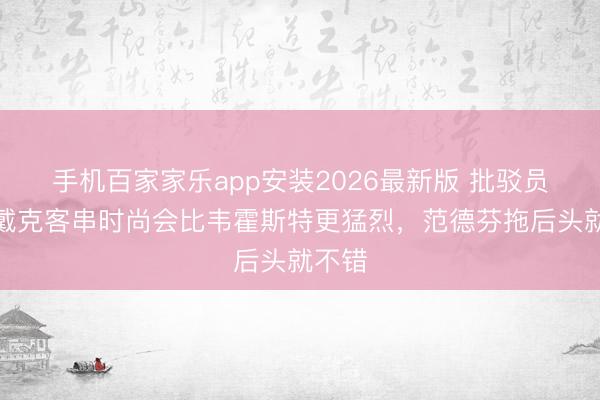 手机百家家乐app安装2026最新版 批驳员：范戴克客串时尚会比韦霍斯特更猛烈，范德芬拖后头就不错
