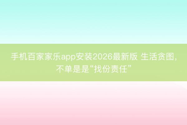 手机百家家乐app安装2026最新版 生活贪图，不单是是“找份责任”