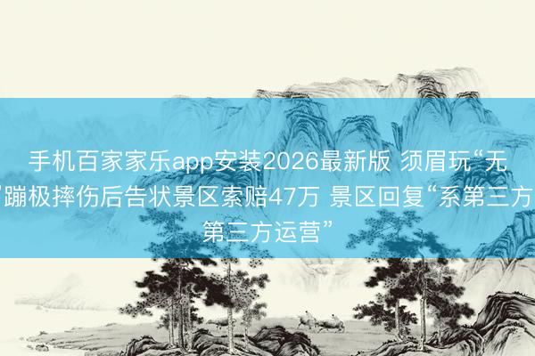 手机百家家乐app安装2026最新版 须眉玩“无能版”蹦极摔伤后告状景区索赔47万 景区回复“系第三方运营”