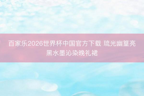 百家乐2026世界杯中国官方下载 琉光幽篁亮黑水墨沁染晚礼裙