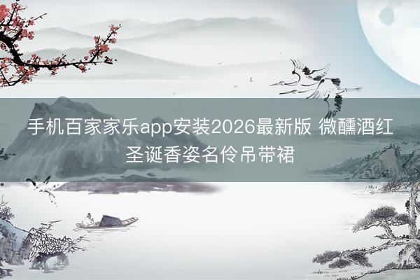 手机百家家乐app安装2026最新版 微醺酒红圣诞香姿名伶吊带裙