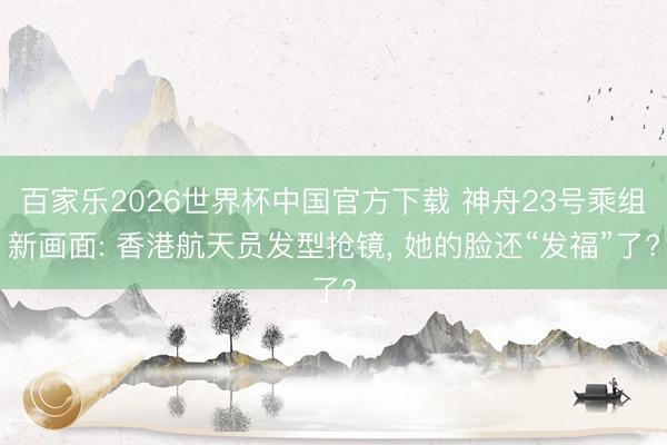 百家乐2026世界杯中国官方下载 神舟23号乘组新画面: 香港航天员发型抢镜， 她的脸还“发福”了?